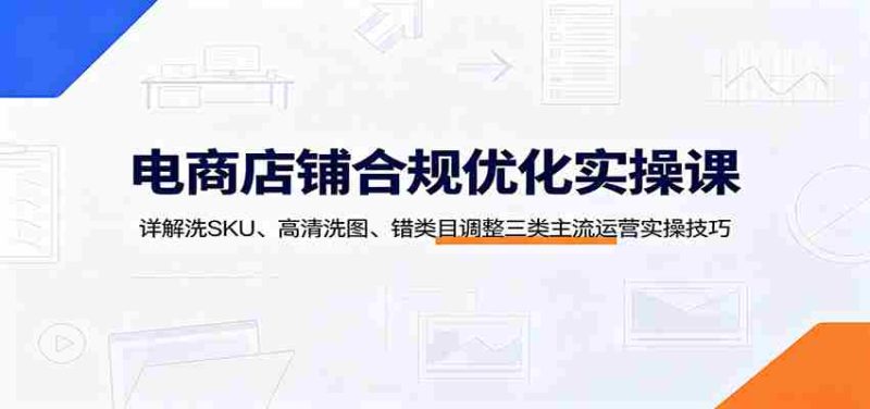 电商店铺合规优化实操课:详解洗SKU、高清洗图、错类目调整三类主流运营实操技巧-优光资源网