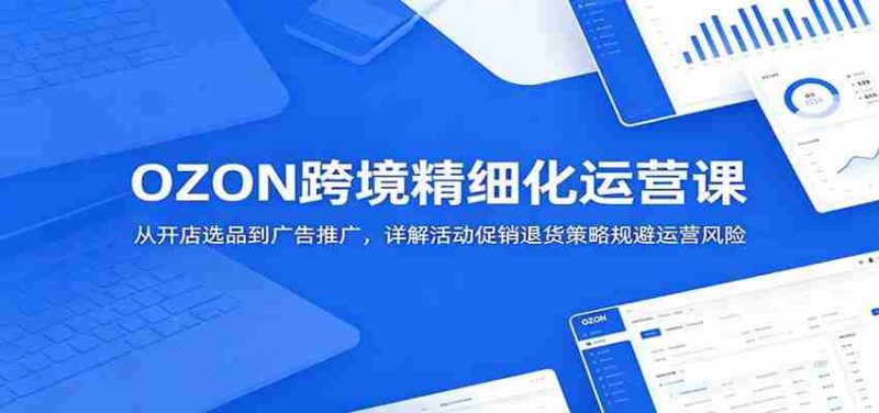 OZON跨境精细化运营课：从开店选品到广告推广，详解活动促销退货策略规避运营风险-优光资源网