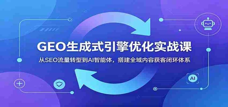 GEO生成式引擎优化实战课：从SEO流量转型到AI智能体，搭建全域内容获客闭环体系-优光资源网