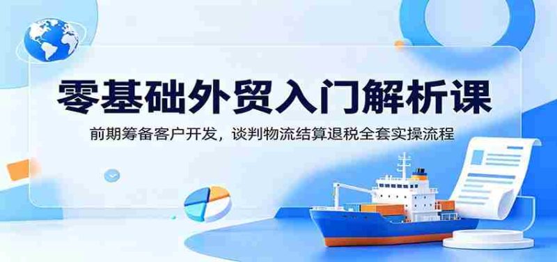 零基础外贸入门解析课：前期筹备客户开发，谈判物流结算退税全套实操流程-优光资源网