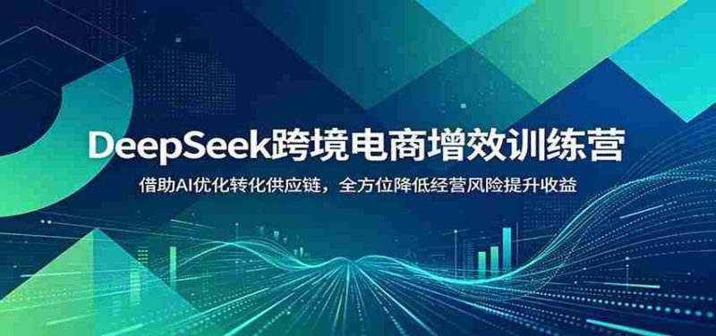 DeepSeek跨境电商增效训练营：借助AI优化转化供应链，全方位降低经营风险提升收益-优光资源网