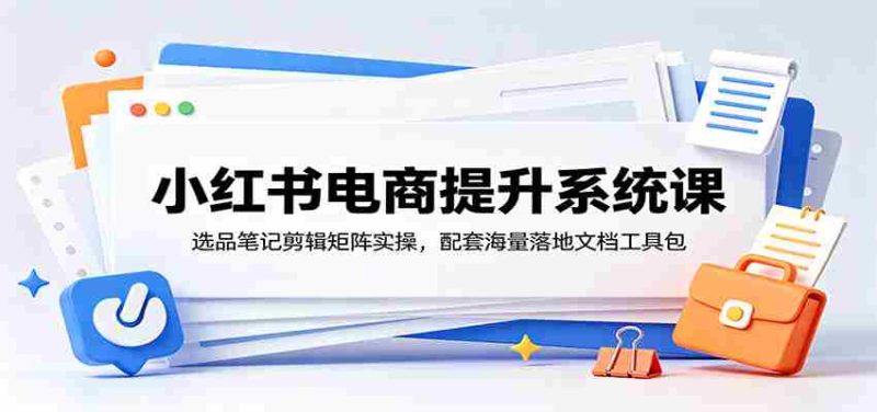 小红书电商提升系统课:选品笔记剪辑矩阵实操,配套海量落地文档工具包-优光资源网