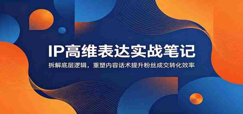 IP高维表达实战笔记：拆解底层逻辑，重塑内容话术提升粉丝成交转化效率-优光资源网