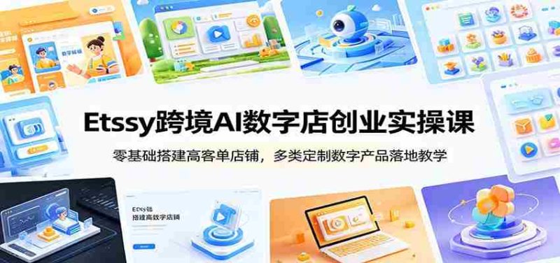 Etsy跨境AI数字店创业实操课：零基础搭建高客单店铺，多类定制数字产品落地教学-优光资源网