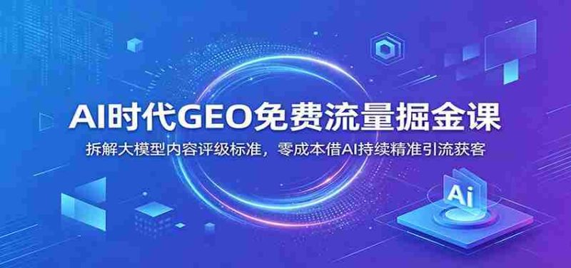 AI时代GEO免费流量掘金课:拆解大模型内容评级标准,零成本借AI持续精准引流获客-优光资源网