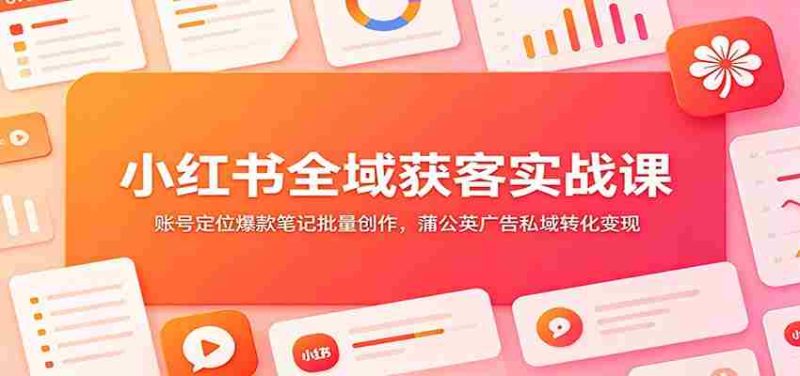 小红书全域获客实战课:账号定位爆款笔记批量创作,蒲公英广告私域转化变现-优光资源网