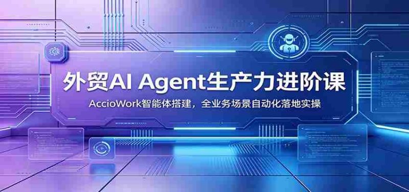 外贸AI Agent生产力进阶课:AccioWork智能体搭建,全业务场景自动化落地实操-优光资源网